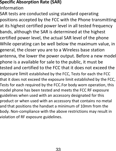 33 Specific Absorption Rate (SAR) Information SAR tests are conducted using standard operating positions accepted by the FCC with the Phone transmitting at its highest certified power level in all tested frequency bands, although the SAR is determined at the highest certified power level, the actual SAR level of the phone While operating can be well below the maximum value, in general, the closer you are to a Wireless base station antenna, the lower the power output. Before a new model phone is a available for sale to the public, it must be tested and certified to the FCC that it does not exceed the exposure limit established by the FCC, Tests for each the FCC that it does not exceed the exposure limit established by the FCC, Tests for each required by the FCC.For body worn operation, this model phone has been tested and meets the FCC RF exposure guidelines when used with an accessory designated for this product or when used with an accessory that contains no metal and that positions the handset a minimum of 10mm from the body. Non-compliance with the above restrictions may result in violation of RF exposure guidelines.  