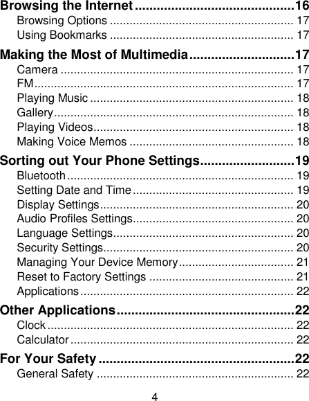 4 Browsing the Internet ............................................ 16 Browsing Options ........................................................ 17 Using Bookmarks ........................................................ 17 Making the Most of Multimedia ............................. 17 Camera ....................................................................... 17 FM ............................................................................... 17 Playing Music .............................................................. 18 Gallery ......................................................................... 18 Playing Videos ............................................................. 18 Making Voice Memos .................................................. 18 Sorting out Your Phone Settings .......................... 19 Bluetooth ..................................................................... 19 Setting Date and Time ................................................. 19 Display Settings ........................................................... 20 Audio Profiles Settings................................................. 20 Language Settings ....................................................... 20 Security Settings.......................................................... 20 Managing Your Device Memory ................................... 21 Reset to Factory Settings ............................................ 21 Applications ................................................................. 22 Other Applications ................................................. 22 Clock ........................................................................... 22 Calculator .................................................................... 22 For Your Safety ...................................................... 22 General Safety ............................................................ 22 