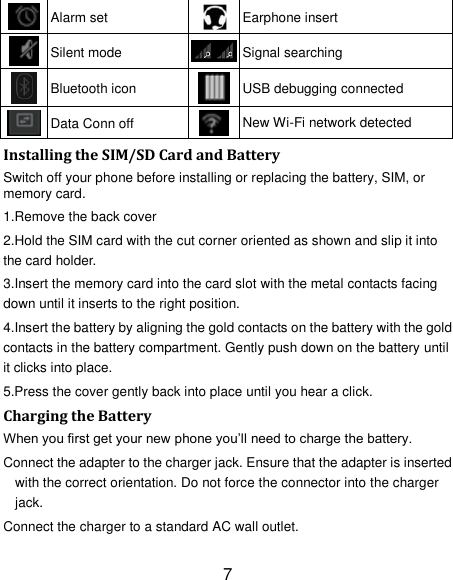 7  Alarm set  Earphone insert  Silent mode  Signal searching  Bluetooth icon  USB debugging connected  Data Conn off  New Wi-Fi network detected Installing the SIM/SD Card and Battery Switch off your phone before installing or replacing the battery, SIM, or memory card.   1.Remove the back cover 2.Hold the SIM card with the cut corner oriented as shown and slip it into the card holder. 3.Insert the memory card into the card slot with the metal contacts facing down until it inserts to the right position. 4.Insert the battery by aligning the gold contacts on the battery with the gold contacts in the battery compartment. Gently push down on the battery until it clicks into place. 5.Press the cover gently back into place until you hear a click.                                                                                                                                Charging the Battery When you first get your new phone you&rsquo;ll need to charge the battery. Connect the adapter to the charger jack. Ensure that the adapter is inserted with the correct orientation. Do not force the connector into the charger jack. Connect the charger to a standard AC wall outlet. 
