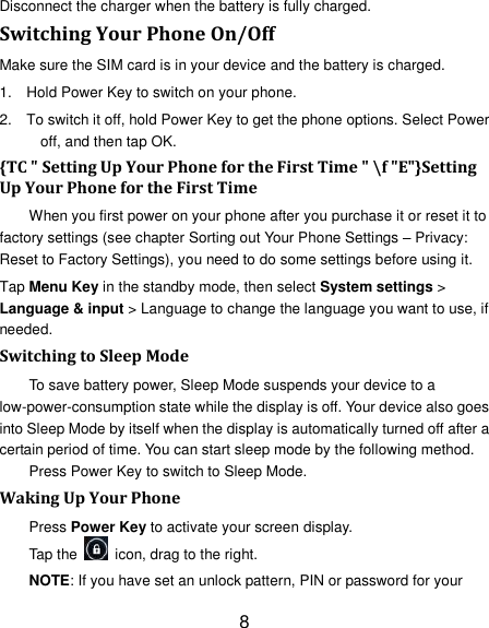 8 Disconnect the charger when the battery is fully charged. Switching Your Phone On/Off Make sure the SIM card is in your device and the battery is charged.   1.  Hold Power Key to switch on your phone. 2.  To switch it off, hold Power Key to get the phone options. Select Power off, and then tap OK. {TC " Setting Up Your Phone for the First Time " \f "E"}Setting Up Your Phone for the First Time   When you first power on your phone after you purchase it or reset it to factory settings (see chapter Sorting out Your Phone Settings &ndash; Privacy: Reset to Factory Settings), you need to do some settings before using it. Tap Menu Key in the standby mode, then select System settings > Language &amp; input > Language to change the language you want to use, if needed. Switching to Sleep Mode To save battery power, Sleep Mode suspends your device to a low-power-consumption state while the display is off. Your device also goes into Sleep Mode by itself when the display is automatically turned off after a certain period of time. You can start sleep mode by the following method.   Press Power Key to switch to Sleep Mode. Waking Up Your Phone Press Power Key to activate your screen display. Tap the    icon, drag to the right. NOTE: If you have set an unlock pattern, PIN or password for your 