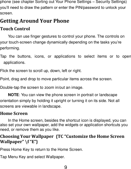 9 phone (see chapter Sorting out Your Phone Settings &ndash; Security Settings) you&rsquo;ll need to draw the pattern or enter the PIN/password to unlock your screen. Getting Around Your Phone Touch Control You can use finger gestures to control your phone. The controls on your touch-screen change dynamically depending on the tasks you&rsquo;re performing. Tap  the  buttons,  icons,  or  applications  to  select  items  or  to  open applications. Flick the screen to scroll up, down, left or right. Point, drag and drop to move particular items across the screen. Double-tap the screen to zoom in/out an image.   NOTE: You can view the phone screen in portrait or landscape orientation simply by holding it upright or turning it on its side. Not all screens are viewable in landscape. Home Screen In the Home screen, besides the shortcut icon is displayed, you can also set your own wallpaper, add the widgets or application shortcuts you need, or remove them as you like.   Choosing Your Wallpaper  {TC &ldquo;Customize the Home Screen Wallpaper&rdquo; \f &ldquo;E&rdquo;}   Press Home Key to return to the Home Screen. Tap Menu Key and select Wallpaper. 