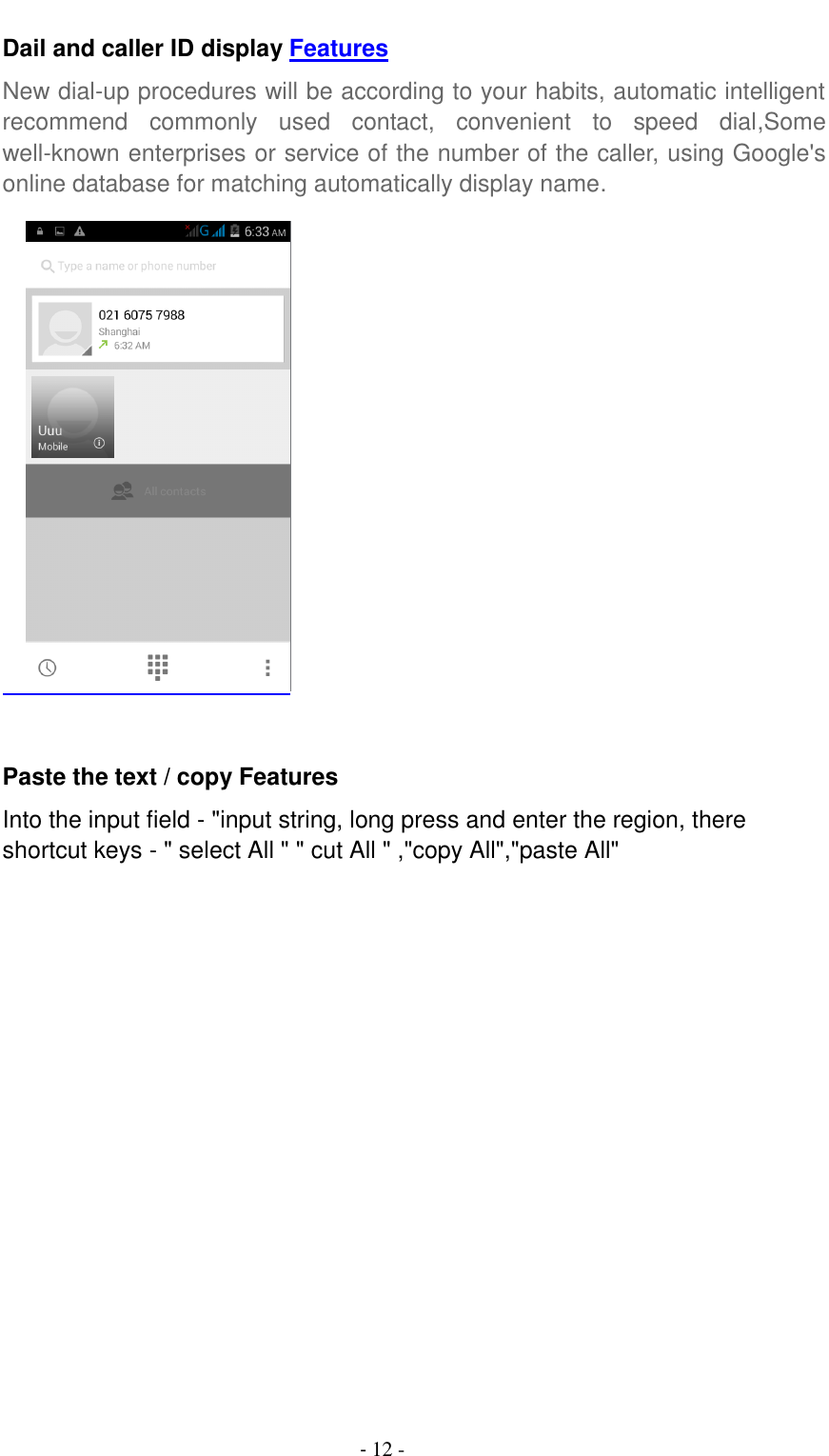                                          - 12 - Dail and caller ID display Features New dial-up procedures will be according to your habits, automatic intelligent recommend  commonly  used  contact,  convenient  to  speed  dial,Some well-known enterprises or service of the number of the caller, using Google's online database for matching automatically display name.      Paste the text / copy Features Into the input field - "input string, long press and enter the region, there shortcut keys - " select All " " cut All " ,"copy All","paste All"  