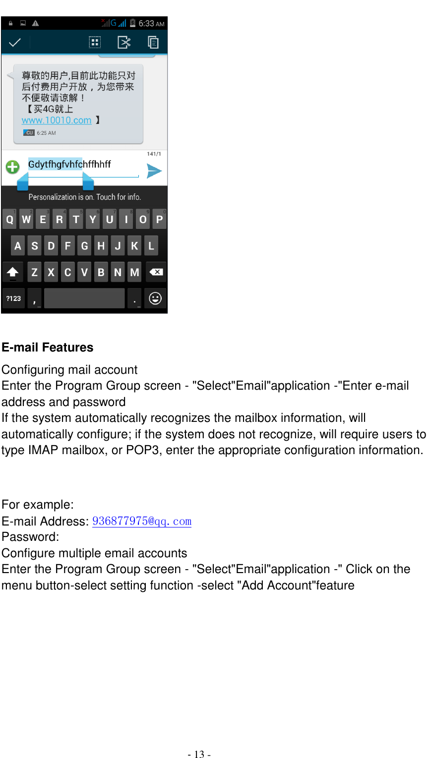                                          - 13 -       E-mail Features Configuring mail account Enter the Program Group screen - "Select"Email"application -"Enter e-mail address and password If the system automatically recognizes the mailbox information, will automatically configure; if the system does not recognize, will require users to type IMAP mailbox, or POP3, enter the appropriate configuration information.       For example: E-mail Address: 936877975@qq.com Password: Configure multiple email accounts Enter the Program Group screen - "Select"Email"application -" Click on the menu button-select setting function -select "Add Account"feature 
