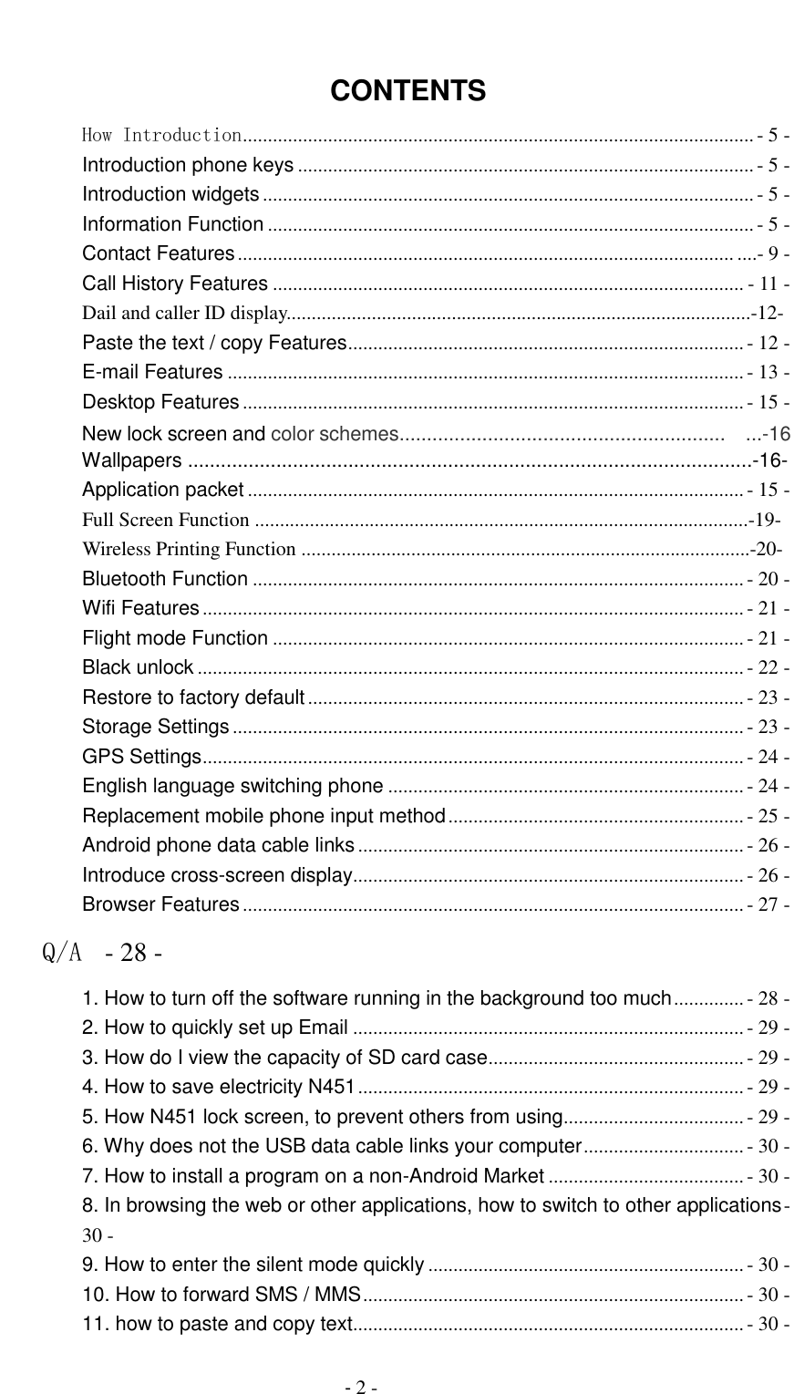                                          - 2 -  CONTENTS How Introduction ...................................................................................................... - 5 - Introduction phone keys ........................................................................................... - 5 - Introduction widgets .................................................................................................. - 5 - Information Function ................................................................................................. - 5 - Contact Features ................................................................................................... ....- 9 - Call History Features .............................................................................................. - 11 -                 Dail and caller ID display.............................................................................................-12- Paste the text / copy Features ............................................................................... - 12 - E-mail Features ....................................................................................................... - 13 - Desktop Features .................................................................................................... - 15 -                 New lock screen and color schemes...........................................................  ...-16                 Wallpapers ......................................................................................................-16-                 Application packet ................................................................................................... - 15 -                 Full Screen Function ...................................................................................................-19-                 Wireless Printing Function ..........................................................................................-20-         Bluetooth Function .................................................................................................. - 20 - Wifi Features ............................................................................................................ - 21 - Flight mode Function .............................................................................................. - 21 - Black unlock ............................................................................................................. - 22 - Restore to factory default ....................................................................................... - 23 - Storage Settings ...................................................................................................... - 23 - GPS Settings ............................................................................................................ - 24 - English language switching phone ....................................................................... - 24 - Replacement mobile phone input method ........................................................... - 25 - Android phone data cable links ............................................................................. - 26 - Introduce cross-screen display .............................................................................. - 26 - Browser Features .................................................................................................... - 27 - Q/A  - 28 - 1. How to turn off the software running in the background too much .............. - 28 - 2. How to quickly set up Email .............................................................................. - 29 - 3. How do I view the capacity of SD card case ................................................... - 29 - 4. How to save electricity N451 ............................................................................. - 29 - 5. How N451 lock screen, to prevent others from using .................................... - 29 - 6. Why does not the USB data cable links your computer ................................ - 30 - 7. How to install a program on a non-Android Market ....................................... - 30 - 8. In browsing the web or other applications, how to switch to other applications - 30 - 9. How to enter the silent mode quickly ............................................................... - 30 - 10. How to forward SMS / MMS ............................................................................ - 30 - 11. how to paste and copy text .............................................................................. - 30 - 