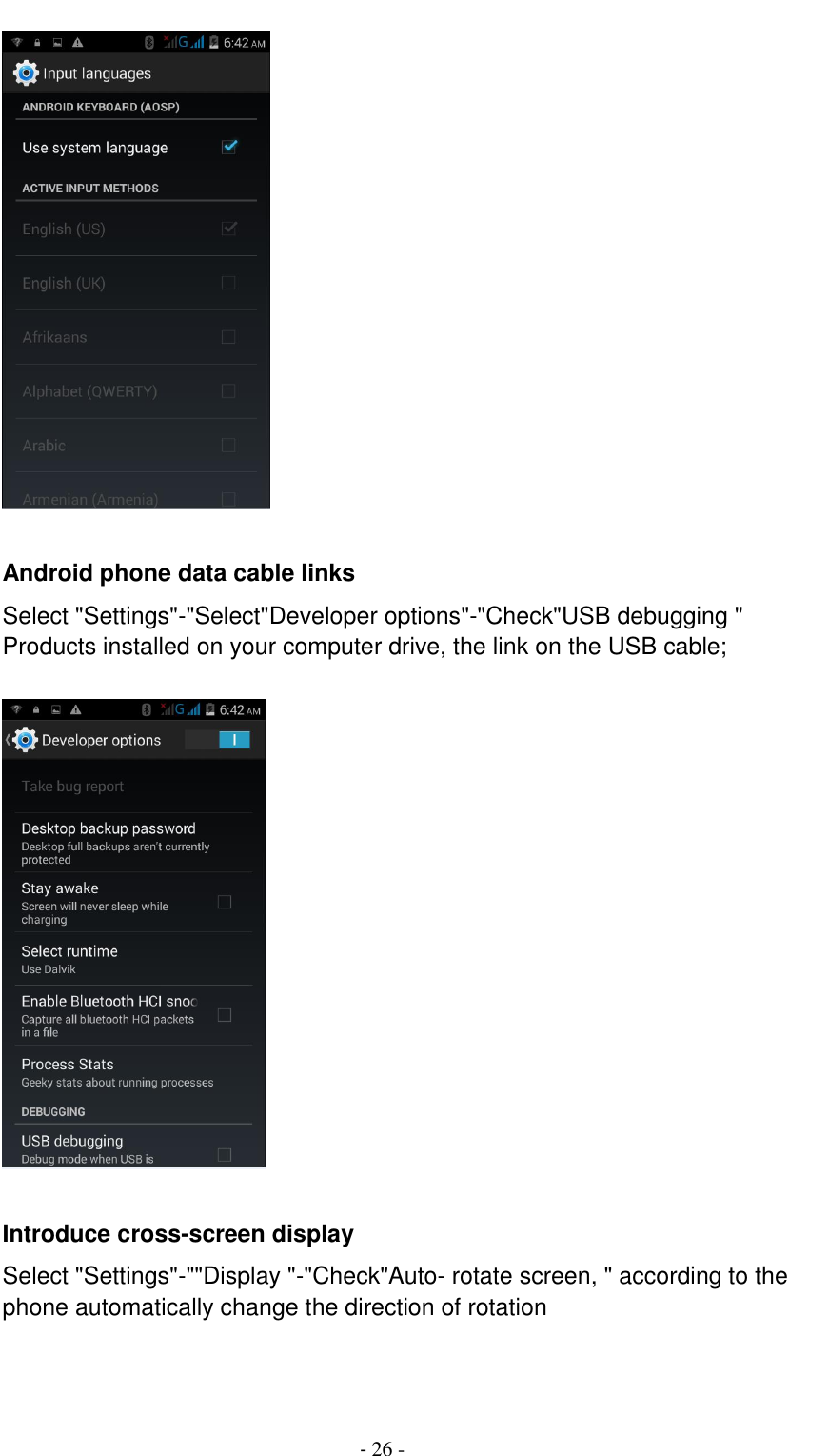                                          - 26 -   Android phone data cable links Select "Settings"-"Select"Developer options"-"Check"USB debugging " Products installed on your computer drive, the link on the USB cable;    Introduce cross-screen display Select "Settings"-""Display "-"Check"Auto- rotate screen, " according to the phone automatically change the direction of rotation  