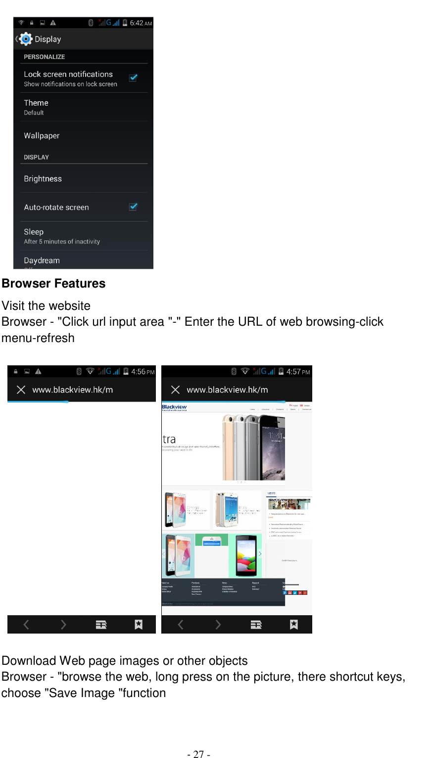                                          - 27 -     Browser Features Visit the website Browser - "Click url input area "-" Enter the URL of web browsing-click menu-refresh                                             Download Web page images or other objects Browser - "browse the web, long press on the picture, there shortcut keys, choose "Save Image "function  