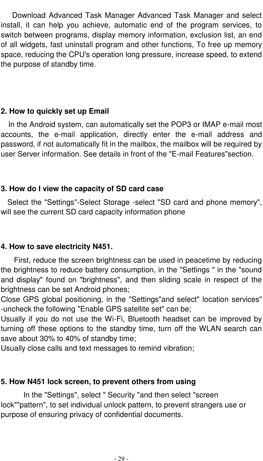                                          - 29 -    Download Advanced Task Manager Advanced Task Manager and select install,  it  can  help  you  achieve,  automatic  end  of  the  program  services,  to switch between programs, display memory information, exclusion list, an end of all widgets, fast uninstall program and other functions, To free up memory space, reducing the CPU's operation long pressure, increase speed, to extend the purpose of standby time.    2. How to quickly set up Email   In the Android system, can automatically set the POP3 or IMAP e-mail most accounts,  the  e-mail  application,  directly  enter  the  e-mail  address  and password, if not automatically fit in the mailbox, the mailbox will be required by user Server information. See details in front of the "E-mail Features"section.   3. How do I view the capacity of SD card case   Select the "Settings"-Select Storage -select "SD card and phone memory", will see the current SD card capacity information phone   4. How to save electricity N451. First, reduce the screen brightness can be used in peacetime by reducing the brightness to reduce battery consumption, in the "Settings " in the "sound and  display" found  on  "brightness",  and  then sliding scale  in  respect  of  the brightness can be set Android phones; Close GPS global positioning, in the "Settings"and select" location services" -uncheck the following "Enable GPS satellite set" can be; Usually if  you do not use the Wi-Fi, Bluetooth headset can be improved by turning off these options to the standby time, turn off the WLAN search can save about 30% to 40% of standby time; Usually close calls and text messages to remind vibration;   5. How N451 lock screen, to prevent others from using In the "Settings", select " Security "and then select "screen lock""pattern", to set individual unlock pattern, to prevent strangers use or purpose of ensuring privacy of confidential documents.   