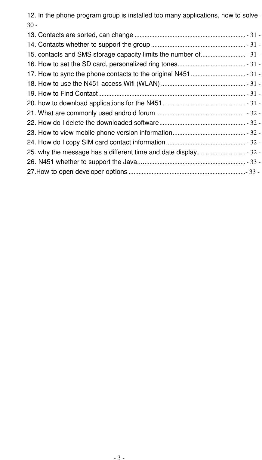                                         - 3 - 12. In the phone program group is installed too many applications, how to solve - 30 - 13. Contacts are sorted, can change ................................................................... - 31 - 14. Contacts whether to support the group ......................................................... - 31 - 15. contacts and SMS storage capacity limits the number of ........................... - 31 - 16. How to set the SD card, personalized ring tones ......................................... - 31 - 17. How to sync the phone contacts to the original N451 ................................. - 31 - 18. How to use the N451 access Wifi (WLAN) ................................................... - 31 - 19. How to Find Contact ......................................................................................... - 31 - 20. how to download applications for the N451 .................................................. - 31 - 21. What are commonly used android forum ....................................................   - 32 - 22. How do I delete the downloaded software .................................................... - 32 - 23. How to view mobile phone version information ............................................ - 32 - 24. How do I copy SIM card contact information ................................................ - 32 - 25. why the message has a different time and date display ............................. - 32 - 26. N451 whether to support the Java.... ............................................................. - 33 -         27.How to open developer options .......................................................................- 33 -  