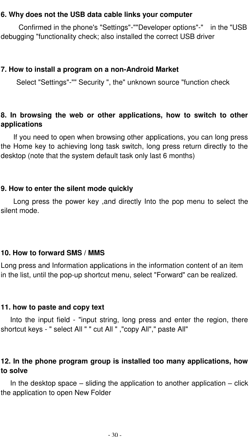                                          - 30 - 6. Why does not the USB data cable links your computer Confirmed in the phone's "Settings"-""Developer options"-"    in the "USB debugging "functionality check; also installed the correct USB driver   7. How to install a program on a non-Android Market      Select "Settings"-"" Security ", the" unknown source "function check   8.  In  browsing  the  web  or  other  applications,  how  to  switch  to  other applications     If you need to open when browsing other applications, you can long press the Home key to achieving long task switch, long press return directly to the desktop (note that the system default task only last 6 months)   9. How to enter the silent mode quickly     Long press the  power key ,and directly Into the pop menu to select the silent mode.    10. How to forward SMS / MMS Long press and Information applications in the information content of an item in the list, until the pop-up shortcut menu, select "Forward" can be realized.   11. how to paste and copy text    Into the  input  field  -  "input  string,  long  press  and  enter  the  region,  there shortcut keys - " select All " " cut All " ,"copy All"," paste All"   12. In the phone program group is installed too many applications, how to solve    In the desktop space &ndash; sliding the application to another application &ndash; click the application to open New Folder   