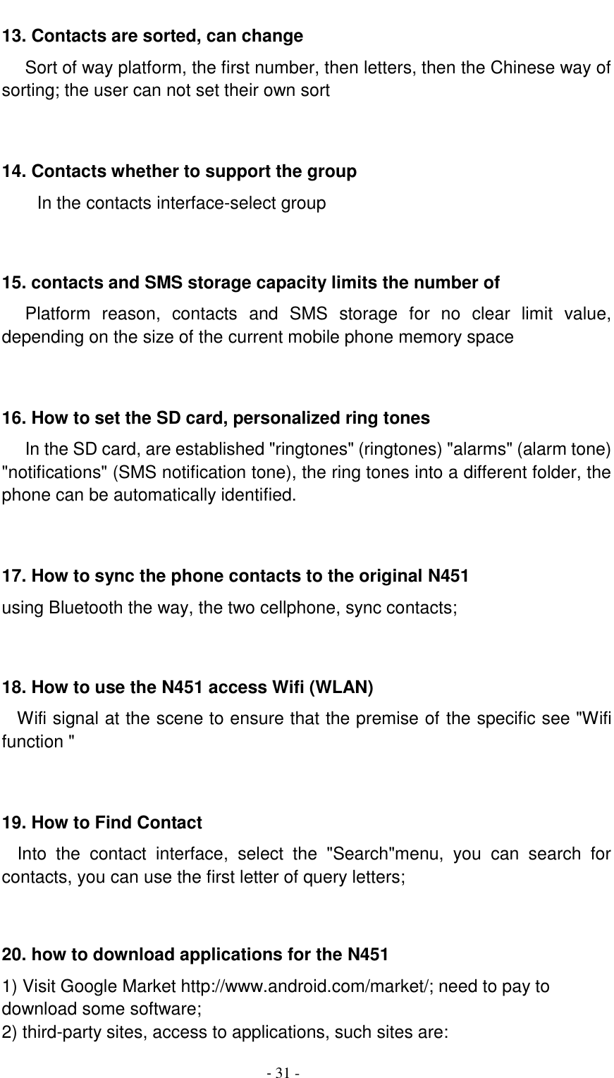                                          - 31 - 13. Contacts are sorted, can change    Sort of way platform, the first number, then letters, then the Chinese way of sorting; the user can not set their own sort   14. Contacts whether to support the group In the contacts interface-select group    15. contacts and SMS storage capacity limits the number of    Platform  reason,  contacts  and  SMS  storage  for  no  clear  limit  value, depending on the size of the current mobile phone memory space   16. How to set the SD card, personalized ring tones    In the SD card, are established "ringtones" (ringtones) "alarms" (alarm tone) "notifications" (SMS notification tone), the ring tones into a different folder, the phone can be automatically identified.   17. How to sync the phone contacts to the original N451 using Bluetooth the way, the two cellphone, sync contacts;   18. How to use the N451 access Wifi (WLAN)   Wifi signal at the scene to ensure that the premise of the specific see "Wifi function "   19. How to Find Contact   Into  the  contact  interface,  select  the  "Search"menu,  you  can  search  for contacts, you can use the first letter of query letters;   20. how to download applications for the N451 1) Visit Google Market http://www.android.com/market/; need to pay to download some software; 2) third-party sites, access to applications, such sites are: 