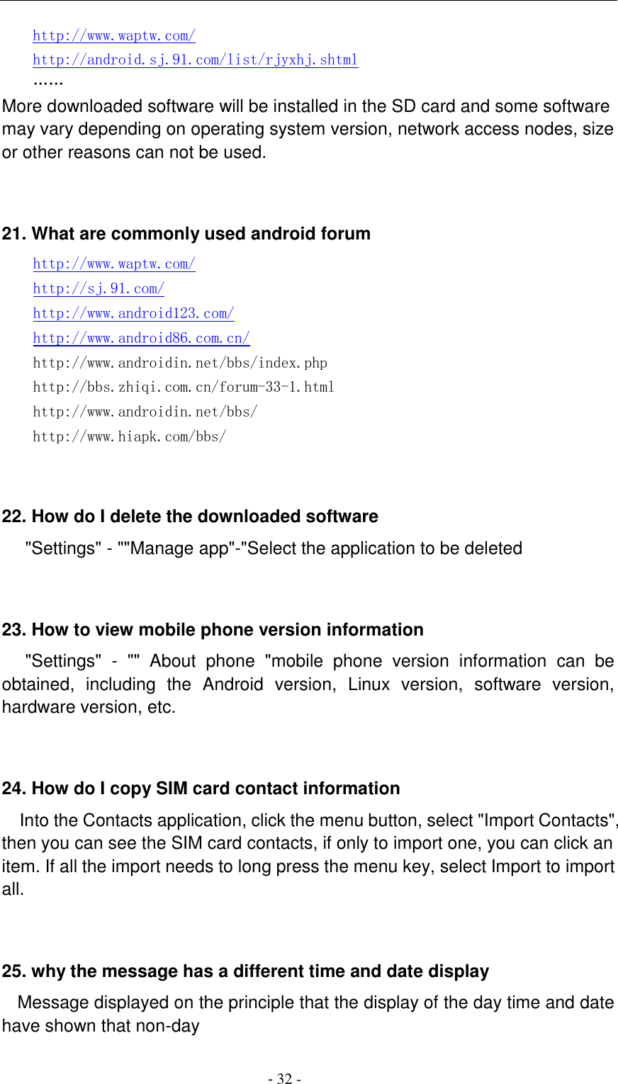                                          - 32 - http://www.waptw.com/ http://android.sj.91.com/list/rjyxhj.shtml &hellip;&hellip; More downloaded software will be installed in the SD card and some software may vary depending on operating system version, network access nodes, size or other reasons can not be used.   21. What are commonly used android forum     http://www.waptw.com/   http://sj.91.com/   http://www.android123.com/   http://www.android86.com.cn/   http://www.androidin.net/bbs/index.php   http://bbs.zhiqi.com.cn/forum-33-1.html   http://www.androidin.net/bbs/ http://www.hiapk.com/bbs/    22. How do I delete the downloaded software    "Settings" - ""Manage app"-"Select the application to be deleted   23. How to view mobile phone version information    "Settings"  -  ""  About  phone  "mobile  phone  version  information  can  be obtained,  including  the  Android  version,  Linux  version,  software  version, hardware version, etc.   24. How do I copy SIM card contact information Into the Contacts application, click the menu button, select "Import Contacts", then you can see the SIM card contacts, if only to import one, you can click an item. If all the import needs to long press the menu key, select Import to import all.   25. why the message has a different time and date display   Message displayed on the principle that the display of the day time and date have shown that non-day 