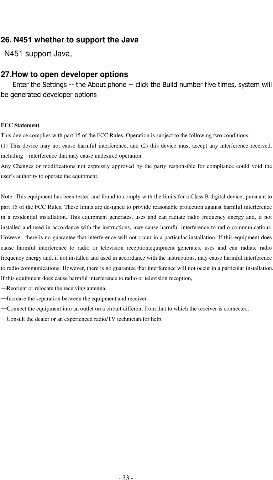                                          - 33 -   26. N451 whether to support the Java  N451 support Java,  27.How to open developer options    Enter the Settings -- the About phone -- click the Build number five times, system will be generated developer options   FCC Statement This device complies with part 15 of the FCC Rules. Operation is subject to the following two conditions: (1) This device may not cause harmful interference, and (2)  this device must accept any interference  received, including  interference that may cause undesired operation. Any Changes  or  modifications not  expressly approved  by  the  party  responsible  for  compliance could void  the user&rsquo;s authority to operate the equipment.  Note: This equipment has been tested and found to comply with the limits for a Class B digital device, pursuant to part 15 of the FCC Rules. These limits are designed to provide reasonable protection against harmful interference in  a  residential  installation.  This equipment  generates,  uses  and  can  radiate radio  frequency energy and,  if  not installed and used in accordance with the instructions, may cause harmful interference to radio communications. However, there is no guarantee that interference will not occur in a particular installation. If this equipment does cause  harmful  interference  to  radio  or  television  reception,equipment  generates,  uses  and  can  radiate  radio frequency energy and, if not installed and used in accordance with the instructions, may cause harmful interference to radio communications. However, there is no guarantee that interference will not occur in a particular installation. If this equipment does cause harmful interference to radio or television reception, &mdash;Reorient or relocate the receiving antenna. &mdash;Increase the separation between the equipment and receiver. &mdash;Connect the equipment into an outlet on a circuit different from that to which the receiver is connected. &mdash;Consult the dealer or an experienced radio/TV technician for help. 