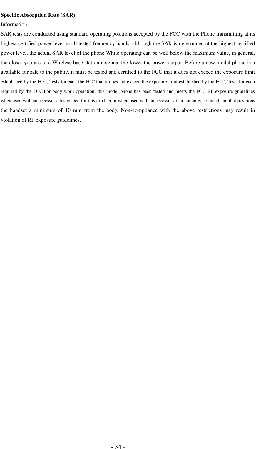                                          - 34 - Specific Absorption Rate (SAR) Information SAR tests are conducted using standard operating positions accepted by the FCC with the Phone transmitting at its highest certified power level in all tested frequency bands, although the SAR is determined at the highest certified power level, the actual SAR level of the phone While operating can be well below the maximum value, in general, the closer you are to a Wireless base station antenna, the lower the power output. Before a new model phone is a available for sale to the public, it must be tested and certified to the FCC that it does not exceed the exposure limit established by the FCC, Tests for each the FCC that it does not exceed the exposure limit established by the FCC, Tests for each required by the FCC.For body worn operation, this model phone has been tested and meets the FCC RF exposure guidelines when used with an accessory designated for this product or when used with an accessory that contains no metal and that positions the  handset  a  minimum  of  10  mm  from  the  body.  Non-compliance  with  the  above  restrictions  may  result  in violation of RF exposure guidelines.  