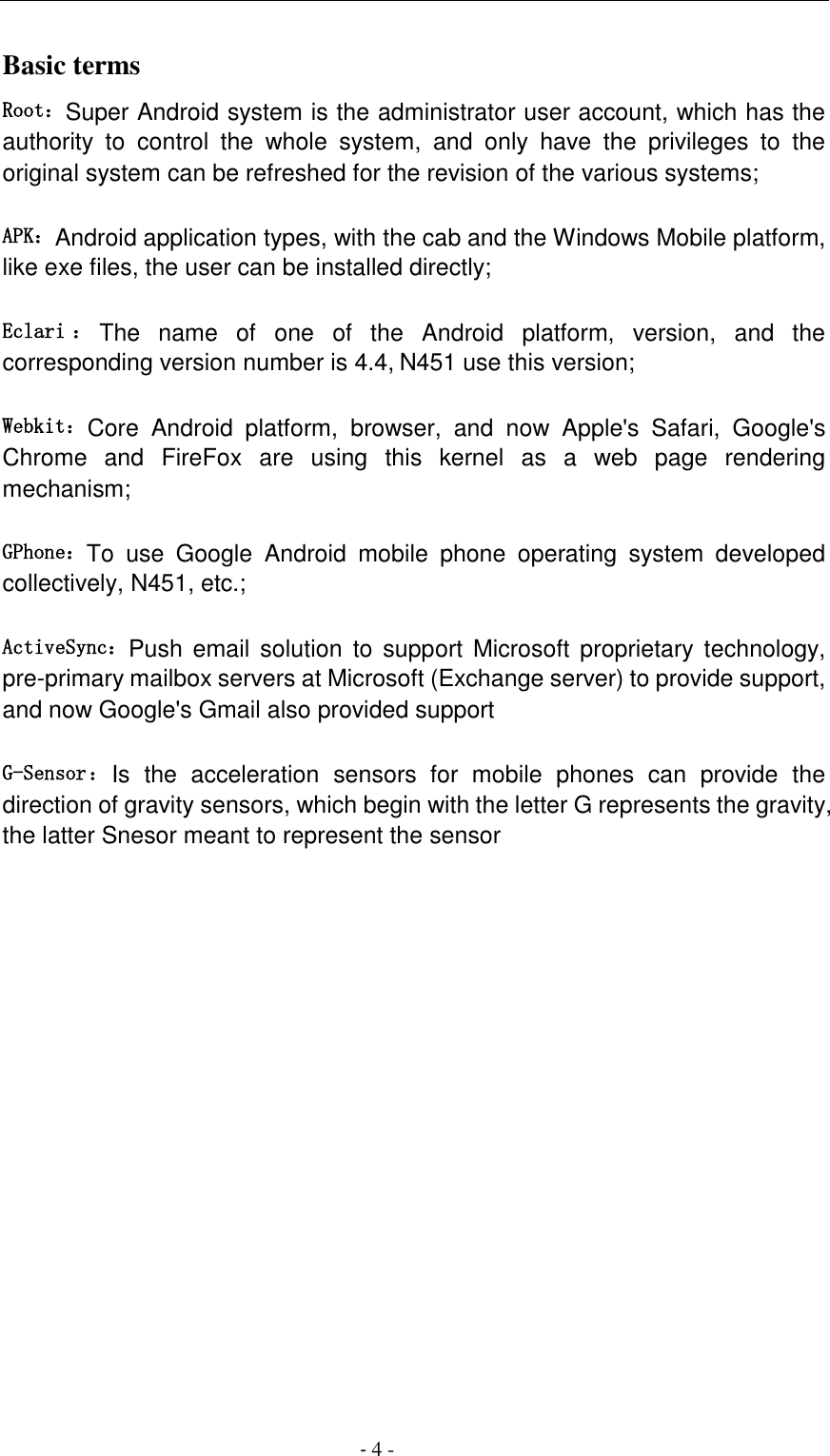                                          - 4 - Basic terms   Root：Super Android system is the administrator user account, which has the authority  to  control  the  whole  system,  and  only  have  the  privileges  to  the original system can be refreshed for the revision of the various systems;   APK：Android application types, with the cab and the Windows Mobile platform, like exe files, the user can be installed directly;   Eclari ：The  name  of  one  of  the  Android  platform,  version,  and  the corresponding version number is 4.4, N451 use this version;  Webkit：Core  Android  platform,  browser,  and  now  Apple's  Safari,  Google's Chrome  and  FireFox  are  using  this  kernel  as  a  web  page  rendering mechanism;   GPhone：To  use  Google  Android  mobile  phone  operating  system  developed collectively, N451, etc.;   ActiveSync：Push  email solution  to  support  Microsoft  proprietary technology, pre-primary mailbox servers at Microsoft (Exchange server) to provide support, and now Google's Gmail also provided support   G-Sensor：Is  the  acceleration  sensors  for  mobile  phones  can  provide  the direction of gravity sensors, which begin with the letter G represents the gravity, the latter Snesor meant to represent the sensor             