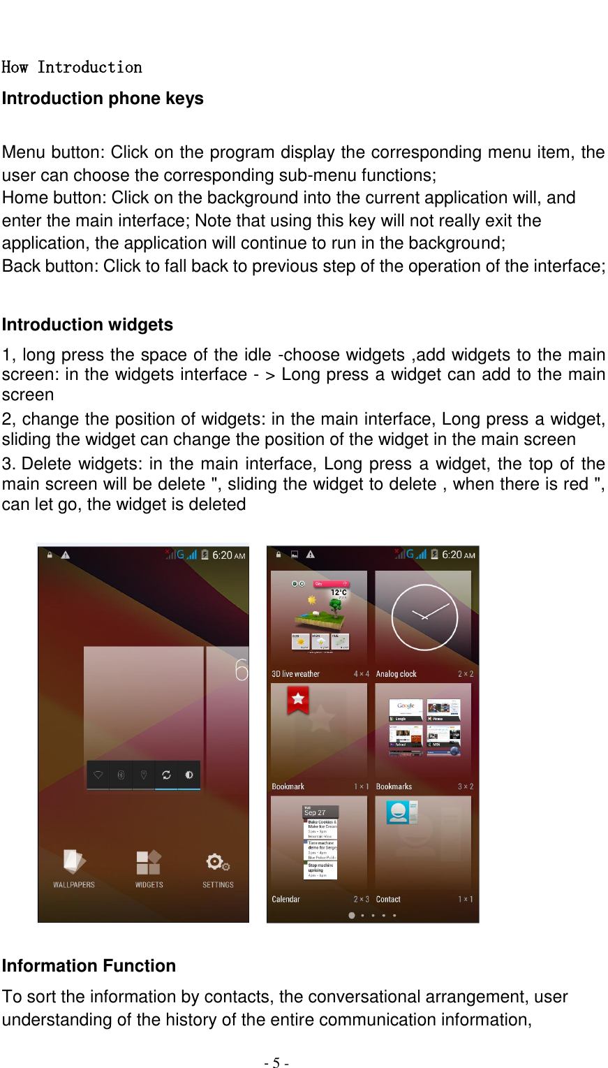                                          - 5 -  How Introduction Introduction phone keys  Menu button: Click on the program display the corresponding menu item, the user can choose the corresponding sub-menu functions; Home button: Click on the background into the current application will, and enter the main interface; Note that using this key will not really exit the application, the application will continue to run in the background; Back button: Click to fall back to previous step of the operation of the interface;  Introduction widgets 1, long press the space of the idle -choose widgets ,add widgets to the main screen: in the widgets interface - > Long press a widget can add to the main screen 2, change the position of widgets: in the main interface, Long press a widget, sliding the widget can change the position of the widget in the main screen   3. Delete widgets: in the main interface, Long press a widget, the top of the main screen will be delete ", sliding the widget to delete , when there is red ", can let go, the widget is deleted               Information Function To sort the information by contacts, the conversational arrangement, user understanding of the history of the entire communication information, 