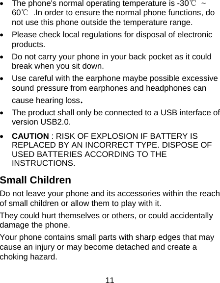 11   The phone's normal operating temperature is -30℃ ~ 60℃  .In order to ensure the normal phone functions, do not use this phone outside the temperature range.   Please check local regulations for disposal of electronic products.   Do not carry your phone in your back pocket as it could break when you sit down.   Use careful with the earphone maybe possible excessive sound pressure from earphones and headphones can   cause hearing loss.   The product shall only be connected to a USB interface of version USB2.0.  CAUTION : RISK OF EXPLOSION IF BATTERY IS REPLACED BY AN INCORRECT TYPE. DISPOSE OF USED BATTERIES ACCORDING TO THE INSTRUCTIONS. Small Children Do not leave your phone and its accessories within the reach of small children or allow them to play with it. They could hurt themselves or others, or could accidentally damage the phone. Your phone contains small parts with sharp edges that may cause an injury or may become detached and create a choking hazard. 
