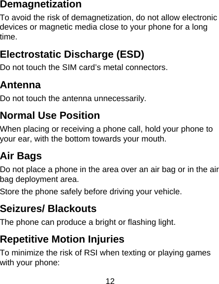 12 Demagnetization To avoid the risk of demagnetization, do not allow electronic devices or magnetic media close to your phone for a long time. Electrostatic Discharge (ESD) Do not touch the SIM card&rsquo;s metal connectors. Antenna Do not touch the antenna unnecessarily. Normal Use Position When placing or receiving a phone call, hold your phone to your ear, with the bottom towards your mouth. Air Bags Do not place a phone in the area over an air bag or in the air bag deployment area. Store the phone safely before driving your vehicle. Seizures/ Blackouts The phone can produce a bright or flashing light. Repetitive Motion Injuries To minimize the risk of RSI when texting or playing games with your phone: 
