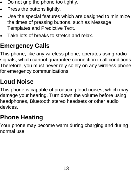 13  Do not grip the phone too tightly.  Press the buttons lightly.  Use the special features which are designed to minimize the times of pressing buttons, such as Message Templates and Predictive Text.  Take lots of breaks to stretch and relax. Emergency Calls This phone, like any wireless phone, operates using radio signals, which cannot guarantee connection in all conditions. Therefore, you must never rely solely on any wireless phone for emergency communications. Loud Noise This phone is capable of producing loud noises, which may damage your hearing. Turn down the volume before using headphones, Bluetooth stereo headsets or other audio devices. Phone Heating Your phone may become warm during charging and during normal use. 
