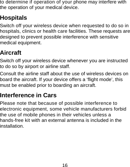 16 to determine if operation of your phone may interfere with the operation of your medical device. Hospitals Switch off your wireless device when requested to do so in hospitals, clinics or health care facilities. These requests are designed to prevent possible interference with sensitive medical equipment. Aircraft Switch off your wireless device whenever you are instructed to do so by airport or airline staff. Consult the airline staff about the use of wireless devices on board the aircraft. If your device offers a &lsquo;flight mode&rsquo;, this must be enabled prior to boarding an aircraft. Interference in Cars Please note that because of possible interference to electronic equipment, some vehicle manufacturers forbid the use of mobile phones in their vehicles unless a hands-free kit with an external antenna is included in the installation. 