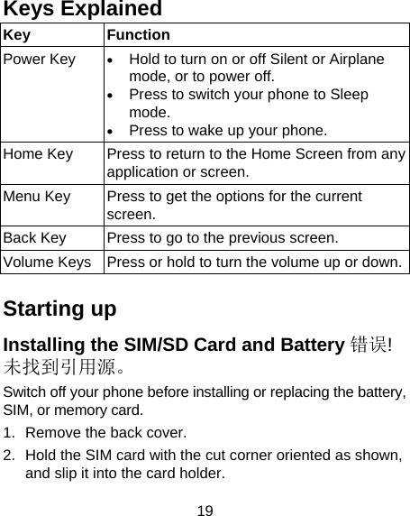 19 Keys Explained   Key Function Power Key   Hold to turn on or off Silent or Airplane mode, or to power off.  Press to switch your phone to Sleep mode.  Press to wake up your phone. Home Key  Press to return to the Home Screen from any application or screen. Menu Key  Press to get the options for the current screen. Back Key  Press to go to the previous screen. Volume Keys  Press or hold to turn the volume up or down. Starting up Installing the SIM/SD Card and Battery 错误!未找到引用源。 Switch off your phone before installing or replacing the battery, SIM, or memory card.   1.  Remove the back cover. 2.  Hold the SIM card with the cut corner oriented as shown, and slip it into the card holder.   