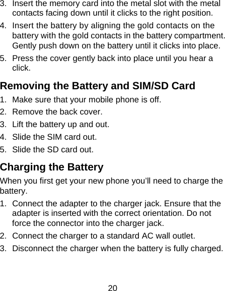 20 3.  Insert the memory card into the metal slot with the metal contacts facing down until it clicks to the right position. 4.  Insert the battery by aligning the gold contacts on the battery with the gold contacts in the battery compartment. Gently push down on the battery until it clicks into place. 5.  Press the cover gently back into place until you hear a click. Removing the Battery and SIM/SD Card 1.  Make sure that your mobile phone is off. 2.  Remove the back cover. 3.  Lift the battery up and out. 4.  Slide the SIM card out. 5.  Slide the SD card out. Charging the Battery When you first get your new phone you&rsquo;ll need to charge the battery. 1.  Connect the adapter to the charger jack. Ensure that the adapter is inserted with the correct orientation. Do not force the connector into the charger jack. 2.  Connect the charger to a standard AC wall outlet. 3.  Disconnect the charger when the battery is fully charged. 
