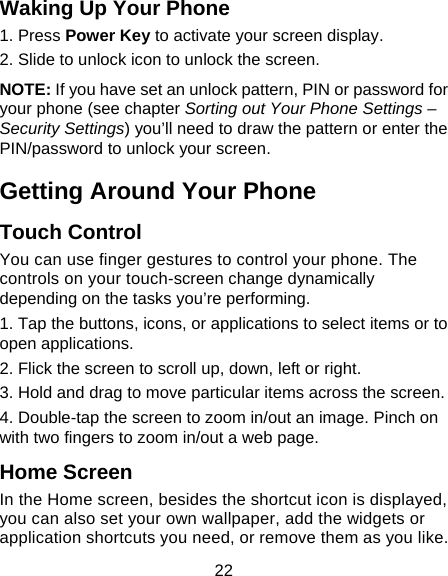 22 Waking Up Your Phone 1. Press Power Key to activate your screen display. 2. Slide to unlock icon to unlock the screen. NOTE: If you have set an unlock pattern, PIN or password for your phone (see chapter Sorting out Your Phone Settings &ndash; Security Settings) you&rsquo;ll need to draw the pattern or enter the PIN/password to unlock your screen. Getting Around Your Phone Touch Control You can use finger gestures to control your phone. The controls on your touch-screen change dynamically depending on the tasks you&rsquo;re performing. 1. Tap the buttons, icons, or applications to select items or to open applications. 2. Flick the screen to scroll up, down, left or right. 3. Hold and drag to move particular items across the screen. 4. Double-tap the screen to zoom in/out an image. Pinch on with two fingers to zoom in/out a web page. Home Screen In the Home screen, besides the shortcut icon is displayed, you can also set your own wallpaper, add the widgets or application shortcuts you need, or remove them as you like.  