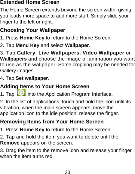 23 Extended Home Screen The Home Screen extends beyond the screen width, giving you loads more space to add more stuff. Simply slide your finger to the left or right.   Choosing Your Wallpaper     1. Press Home Key to return to the Home Screen.   2. Tap Menu Key and select Wallpaper.  3. Tap Gallery, Live Wallpapers, Video Wallpaper or Wallpapers and choose the image or animation you want to use as the wallpaper. Some cropping may be needed for Gallery images.   4. Tap Set wallpaper.  Adding Items to Your Home Screen 1. Tap    into the Application Program Interface. 2. In the list of applications, touch and hold the icon until its vibration, when the main screen appears, move the application icon to the idle position, release the finger. Removing Items from Your Home Screen 1. Press Home Key to return to the Home Screen.   2. Tap and hold the item you want to delete until the Remove appears on the screen. 3. Drag the item to the remove icon and release your finger when the item turns red. 