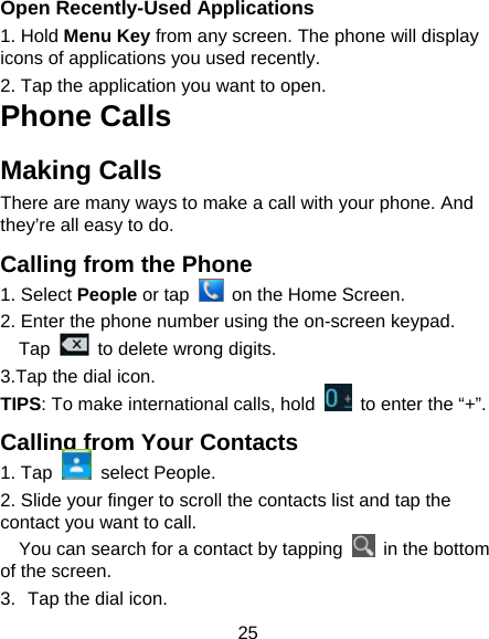 25 Open Recently-Used Applications 1. Hold Menu Key from any screen. The phone will display icons of applications you used recently. 2. Tap the application you want to open. Phone Calls Making Calls There are many ways to make a call with your phone. And they&rsquo;re all easy to do. Calling from the Phone 1. Select People or tap    on the Home Screen.  2. Enter the phone number using the on-screen keypad. Tap    to delete wrong digits. 3.Tap the dial icon. TIPS: To make international calls, hold    to enter the &ldquo;+&rdquo;. Calling from Your Contacts 1. Tap   select People. 2. Slide your finger to scroll the contacts list and tap the contact you want to call. You can search for a contact by tapping    in the bottom of the screen. 3.  Tap the dial icon. 