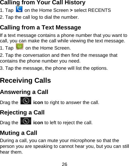 26 Calling from Your Call History 1. Tap    on the Home Screen > select RECENTS 2. Tap the call log to dial the number. Calling from a Text Message If a text message contains a phone number that you want to call, you can make the call while viewing the text message. 1. Tap    on the Home Screen. 2. Tap the conversation and then find the message that contains the phone number you need. 3. Tap the message, the phone will list the options. Receiving Calls Answering a Call Drag the   icon to right to answer the call. Rejecting a Call Drag the   icon to left to reject the call. Muting a Call During a call, you can mute your microphone so that the person you are speaking to cannot hear you, but you can still hear them. 