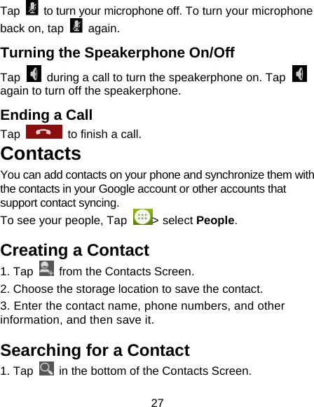 27 Tap    to turn your microphone off. To turn your microphone back on, tap   again. Turning the Speakerphone On/Off Tap    during a call to turn the speakerphone on. Tap   again to turn off the speakerphone.   Ending a Call Tap    to finish a call.           Contacts                 You can add contacts on your phone and synchronize them with the contacts in your Google account or other accounts that support contact syncing.  To see your people, Tap  > select People.  Creating a Contact 1. Tap   from the Contacts Screen.                  2. Choose the storage location to save the contact. 3. Enter the contact name, phone numbers, and other information, and then save it.                         Searching for a Contact 1. Tap    in the bottom of the Contacts Screen.                 