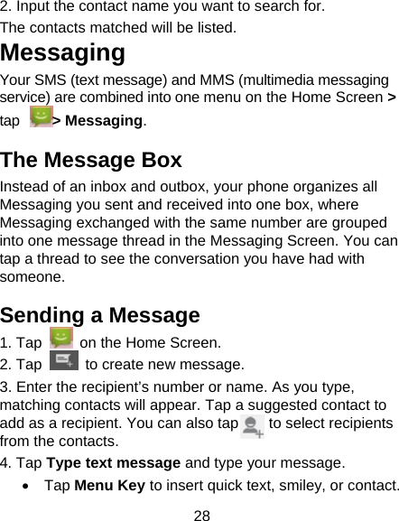 28 2. Input the contact name you want to search for.                 The contacts matched will be listed.                     Messaging Your SMS (text message) and MMS (multimedia messaging service) are combined into one menu on the Home Screen > tap > Messaging.                                The Message Box Instead of an inbox and outbox, your phone organizes all Messaging you sent and received into one box, where Messaging exchanged with the same number are grouped into one message thread in the Messaging Screen. You can tap a thread to see the conversation you have had with someone. Sending a Message 1. Tap    on the Home Screen. 2. Tap   to create new message. 3. Enter the recipient&rsquo;s number or name. As you type, matching contacts will appear. Tap a suggested contact to add as a recipient. You can also tap        to select recipients from the contacts. 4. Tap Type text message and type your message.  Tap Menu Key to insert quick text, smiley, or contact. 