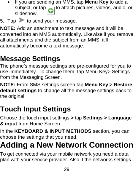 29   If you are sending an MMS, tap Menu Key to add a subject, or tap    to attach pictures, videos, audio, or slideshow.  5. Tap    to send your message. NOTE: Add an attachment to text message and it will be converted into an MMS automatically. Likewise if you remove all attachments and the subject from an MMS, it&rsquo;ll automatically become a text message.   Message Settings The phone&rsquo;s message settings are pre-configured for you to use immediately. To change them, tap Menu Key> Settings from the Messaging Screen.   NOTE: From SMS settings screen tap Menu Key > Restore default settings to change all the message settings back to the original. Touch Input Settings Choose the touch input settings > tap Settings > Language &amp; input from Home Screen. In the KEYBOARD &amp; INPUT METHODS section, you can choose the settings that you need. Adding a New Network Connection To get connected via your mobile network you need a data plan with your service provider. Also if the networks settings 