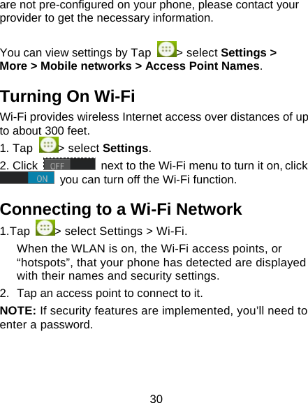 30 are not pre-configured on your phone, please contact your provider to get the necessary information.    You can view settings by Tap  > select Settings > More > Mobile networks > Access Point Names. Turning On Wi-Fi   Wi-Fi provides wireless Internet access over distances of up to about 300 feet. 1. Tap  > select Settings. 2. Click   next to the Wi-Fi menu to turn it on, click  you can turn off the Wi-Fi function. Connecting to a Wi-Fi Network 1.Tap  > select Settings > Wi-Fi. When the WLAN is on, the Wi-Fi access points, or &ldquo;hotspots&rdquo;, that your phone has detected are displayed with their names and security settings. 2.  Tap an access point to connect to it. NOTE: If security features are implemented, you&rsquo;ll need to enter a password. 