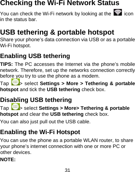 31 Checking the Wi-Fi Network Status You can check the Wi-Fi network by looking at the   icon in the status bar.   USB tethering &amp; portable hotspot Share your phone&rsquo;s data connection via USB or as a portable Wi-Fi hotspot. Enabling USB tethering   TIPS: The PC accesses the Internet via the phone&rsquo;s mobile network. Therefore, set up the networks connection correctly before you try to use the phone as a modem. Tap  > select Settings > More > Tethering &amp; portable hotspot and tick the USB tethering check box.   Disabling USB tethering Tap  > select Settings > More> Tethering &amp; portable hotspot and clear the USB tethering check box.   You can also just pull out the USB cable.           Enabling the Wi-Fi Hotspot You can use the phone as a portable WLAN router, to share your phone&rsquo;s internet connection with one or more PC or other devices. NOTE:                       