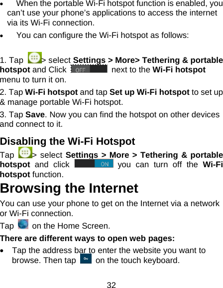32    When the portable Wi-Fi hotspot function is enabled, you can&rsquo;t use your phone&rsquo;s applications to access the internet via its Wi-Fi connection.    You can configure the Wi-Fi hotspot as follows:  1. Tap  > select Settings > More> Tethering &amp; portable hotspot and Click   next to the Wi-Fi hotspot menu to turn it on. 2. Tap Wi-Fi hotspot and tap Set up Wi-Fi hotspot to set up &amp; manage portable Wi-Fi hotspot. 3. Tap Save. Now you can find the hotspot on other devices and connect to it. Disabling the Wi-Fi Hotspot Tap  > select Settings > More > Tethering &amp; portable hotspot and click   you can turn off the Wi-Fi hotspot function. Browsing the Internet You can use your phone to get on the Internet via a network or Wi-Fi connection.  Tap    on the Home Screen.   There are different ways to open web pages:   Tap the address bar to enter the website you want to browse. Then tap    on the touch keyboard. 