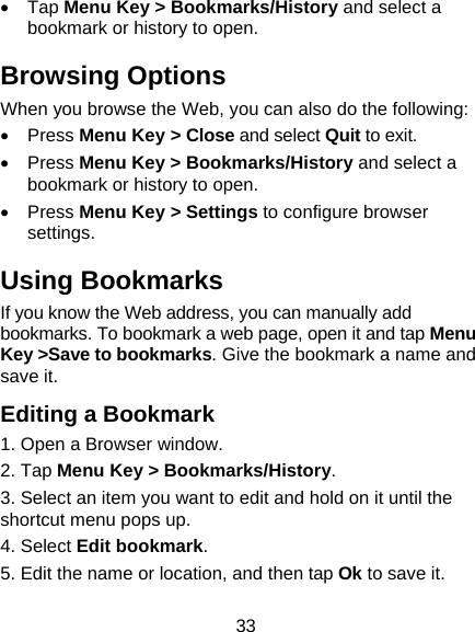 33  Tap Menu Key > Bookmarks/History and select a bookmark or history to open. Browsing Options When you browse the Web, you can also do the following:  Press Menu Key > Close and select Quit to exit.  Press Menu Key > Bookmarks/History and select a bookmark or history to open.  Press Menu Key > Settings to configure browser settings. Using Bookmarks If you know the Web address, you can manually add bookmarks. To bookmark a web page, open it and tap Menu Key >Save to bookmarks. Give the bookmark a name and save it. Editing a Bookmark 1. Open a Browser window.                        2. Tap Menu Key > Bookmarks/History.           3. Select an item you want to edit and hold on it until the shortcut menu pops up.                           4. Select Edit bookmark.                         5. Edit the name or location, and then tap Ok to save it. 