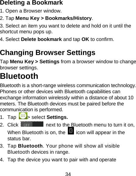 34 Deleting a Bookmark                   1. Open a Browser window.                        2. Tap Menu Key > Bookmarks/History.            3. Select an item you want to delete and hold on it until the shortcut menu pops up.                            4. Select Delete bookmark and tap OK to confirm.    Changing Browser Settings        Tap Menu Key > Settings from a browser window to change browser settings. Bluetooth Bluetooth is a short-range wireless communication technology. Phones or other devices with Bluetooth capabilities can exchange information wirelessly within a distance of about 10 meters. The Bluetooth devices must be paired before the communication is performed. 1. Tap  > select Settings. 2. Click   next to the Bluetooth menu to turn it on,   When Bluetooth is on, the    icon will appear in the status bar. 3. Tap Bluetooth. Your phone will show all visible Bluetooth devices in range. 4.  Tap the device you want to pair with and operate 