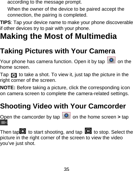 35 according to the message prompt. When the owner of the device to be paired accept the connection, the pairing is completed. TIPS: Tap your device name to make your phone discoverable if other devices try to pair with your phone. Making the Most of Multimedia Taking Pictures with Your Camera Your phone has camera function. Open it by tap   on the home screen.   Tap    to take a shot. To view it, just tap the picture in the right corner of the screen.        NOTE: Before taking a picture, click the corresponding icon on camera screen to complete the camera-related settings. Shooting Video with Your Camcorder Open the camcorder by tap    on the home screen > tap . Then tap   to start shooting, and tap    to stop. Select the picture in the right corner of the screen to view the video you&rsquo;ve just shot.   
