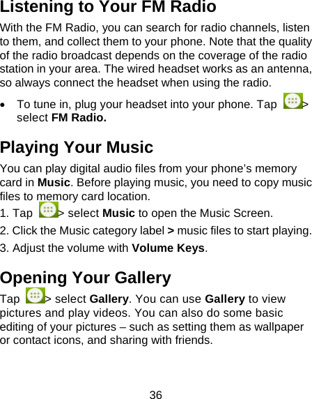 36 Listening to Your FM Radio With the FM Radio, you can search for radio channels, listen to them, and collect them to your phone. Note that the quality of the radio broadcast depends on the coverage of the radio station in your area. The wired headset works as an antenna, so always connect the headset when using the radio.    To tune in, plug your headset into your phone. Tap  > select FM Radio. Playing Your Music You can play digital audio files from your phone&rsquo;s memory card in Music. Before playing music, you need to copy music files to memory card location.  1. Tap  > select Music to open the Music Screen. 2. Click the Music category label > music files to start playing. 3. Adjust the volume with Volume Keys. Opening Your Gallery Tap  > select Gallery. You can use Gallery to view pictures and play videos. You can also do some basic editing of your pictures &ndash; such as setting them as wallpaper or contact icons, and sharing with friends. 