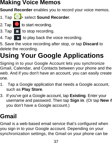 37 Making Voice Memos Sound Recorder enables you to record your voice memos.   1. Tap  > select Sound Recorder. 2. Tap    to start recording. 3. Tap    to stop recording. 4. Tap    to play back the voice recording. 5. Save the voice recording after stop, or tap Discard to delete the recording. Using Your Google Applications Signing in to your Google Account lets you synchronize Gmail, Calendar, and Contacts between your phone and the web. And if you don&rsquo;t have an account, you can easily create one. 1.    Tap a Google application that needs a Google account, such as Play Store.  3.  If you&rsquo;ve got a Google account, tap Existing. Enter your username and password. Then tap Sign in. (Or tap New if you don&rsquo;t have a Google account.) Gmail Gmail is a web-based email service that&rsquo;s configured when you sign in to your Google account. Depending on your synchronization settings, the Gmail on your phone can be 