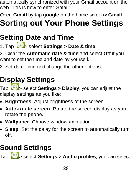 38 automatically synchronized with your Gmail account on the web. This is how to enter Gmail:  Open Gmail by tap google on the home screen> Gmail. Sorting out Your Phone Settings Setting Date and Time 1. Tap  > select Settings > Date &amp; time. 2. Clear the Automatic date &amp; time and select Off if you want to set the time and date by yourself. 3. Set date, time and change the other options. Display Settings Tap  > select Settings > Display, you can adjust the display settings as you like:  Brightness: Adjust brightness of the screen.  Auto-rotate screen: Rotate the screen display as you rotate the phone.  Wallpaper: Choose window animation.  Sleep: Set the delay for the screen to automatically turn off. Sound Settings Tap  > select Settings > Audio profiles, you can select 