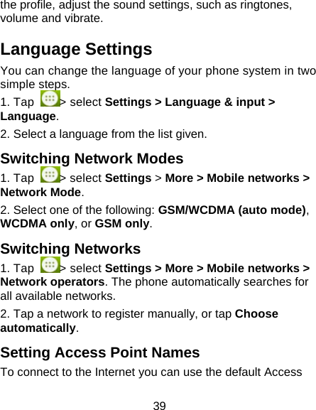 39 the profile, adjust the sound settings, such as ringtones, volume and vibrate. Language Settings You can change the language of your phone system in two simple steps.  1. Tap  > select Settings > Language &amp; input > Language. 2. Select a language from the list given. Switching Network Modes 1. Tap  > select Settings > More > Mobile networks > Network Mode.                          2. Select one of the following: GSM/WCDMA (auto mode), WCDMA only, or GSM only.            Switching Networks 1. Tap  > select Settings > More > Mobile networks > Network operators. The phone automatically searches for all available networks. 2. Tap a network to register manually, or tap Choose automatically. Setting Access Point Names To connect to the Internet you can use the default Access 