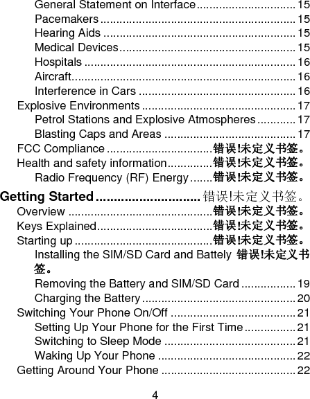 4 General Statement on Interface ............................... 15Pacemakers ............................................................. 15Hearing Aids ............................................................ 15Medical Devices ....................................................... 15Hospitals .................................................................. 16Aircraft ...................................................................... 16Interference in Cars ................................................. 16Explosive Environments ................................................ 17Petrol Stations and Explosive Atmospheres ............ 17Blasting Caps and Areas ......................................... 17FCC Compliance ................................. 错误!未定义书签。Health and safety information .............. 错误!未定义书签。Radio Frequency (RF) Energy ....... 错误!未定义书签。Getting Started ............................. 错误!未定义书签。Overview ............................................. 错误!未定义书签。Keys Explained .................................... 错误!未定义书签。Starting up ........................................... 错误!未定义书签。Installing the SIM/SD Card and Battely  错误!未定义书签。Removing the Battery and SIM/SD Card ................. 19Charging the Battery ................................................ 20Switching Your Phone On/Off ....................................... 21Setting Up Your Phone for the First Time ................ 21Switching to Sleep Mode ......................................... 21Waking Up Your Phone ........................................... 22Getting Around Your Phone .......................................... 22