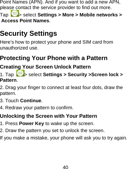 40 Point Names (APN). And if you want to add a new APN, please contact the service provider to find out more. Tap  > select Settings > More > Mobile networks > Access Point Names. Security Settings Here&rsquo;s how to protect your phone and SIM card from unauthorized use.   Protecting Your Phone with a Pattern Creating Your Screen Unlock Pattern 1. Tap  > select Settings > Security >Screen lock > Pattern. 2. Drag your finger to connect at least four dots, draw the pattern. 3. Touch Continue. 4. Redraw your pattern to confirm. Unlocking the Screen with Your Pattern 1. Press Power Key to wake up the screen. 2. Draw the pattern you set to unlock the screen. If you make a mistake, your phone will ask you to try again. 