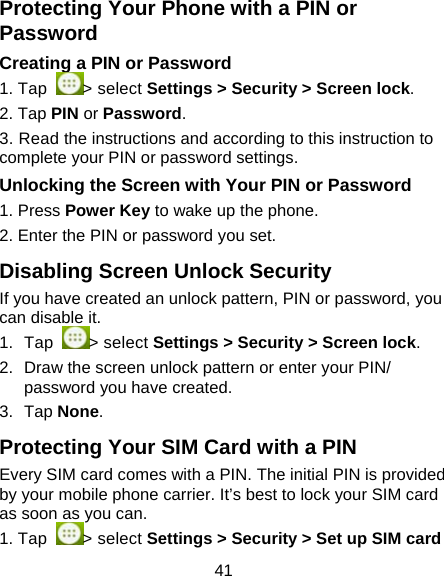 41 Protecting Your Phone with a PIN or Password Creating a PIN or Password 1. Tap  > select Settings > Security > Screen lock. 2. Tap PIN or Password.  3. Read the instructions and according to this instruction to complete your PIN or password settings. Unlocking the Screen with Your PIN or Password 1. Press Power Key to wake up the phone. 2. Enter the PIN or password you set. Disabling Screen Unlock Security If you have created an unlock pattern, PIN or password, you can disable it.  1. Tap  > select Settings > Security > Screen lock. 2.  Draw the screen unlock pattern or enter your PIN/ password you have created. 3. Tap None. Protecting Your SIM Card with a PIN Every SIM card comes with a PIN. The initial PIN is provided by your mobile phone carrier. It&rsquo;s best to lock your SIM card as soon as you can.  1. Tap  > select Settings > Security > Set up SIM card 
