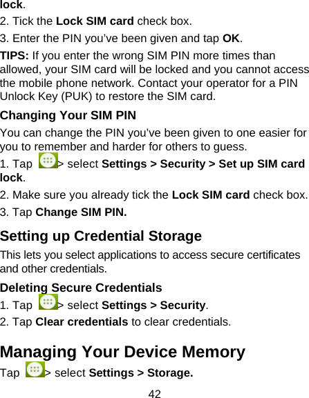 42 lock. 2. Tick the Lock SIM card check box. 3. Enter the PIN you&rsquo;ve been given and tap OK. TIPS: If you enter the wrong SIM PIN more times than allowed, your SIM card will be locked and you cannot access the mobile phone network. Contact your operator for a PIN Unlock Key (PUK) to restore the SIM card. Changing Your SIM PIN You can change the PIN you&rsquo;ve been given to one easier for you to remember and harder for others to guess. 1. Tap  > select Settings > Security > Set up SIM card lock. 2. Make sure you already tick the Lock SIM card check box. 3. Tap Change SIM PIN. Setting up Credential Storage This lets you select applications to access secure certificates and other credentials. Deleting Secure Credentials 1. Tap  > select Settings > Security. 2. Tap Clear credentials to clear credentials. Managing Your Device Memory Tap  > select Settings > Storage. 