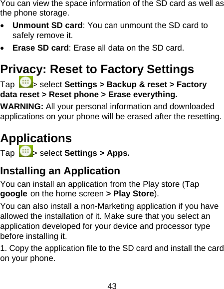 43 You can view the space information of the SD card as well as the phone storage.    Unmount SD card: You can unmount the SD card to safely remove it.  Erase SD card: Erase all data on the SD card. Privacy: Reset to Factory Settings Tap  > select Settings > Backup &amp; reset > Factory data reset > Reset phone > Erase everything. WARNING: All your personal information and downloaded applications on your phone will be erased after the resetting. Applications Tap  > select Settings > Apps. Installing an Application You can install an application from the Play store (Tap google on the home screen > Play Store). You can also install a non-Marketing application if you have allowed the installation of it. Make sure that you select an application developed for your device and processor type before installing it. 1. Copy the application file to the SD card and install the card on your phone. 