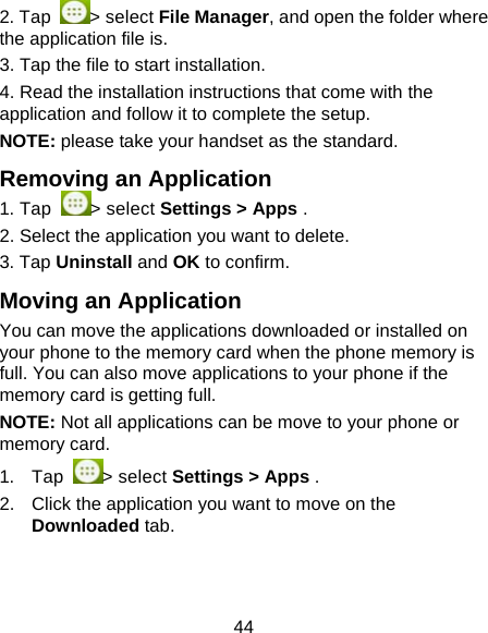 44 2. Tap  > select File Manager, and open the folder where the application file is. 3. Tap the file to start installation. 4. Read the installation instructions that come with the application and follow it to complete the setup. NOTE: please take your handset as the standard. Removing an Application 1. Tap  > select Settings > Apps . 2. Select the application you want to delete. 3. Tap Uninstall and OK to confirm. Moving an Application You can move the applications downloaded or installed on your phone to the memory card when the phone memory is full. You can also move applications to your phone if the memory card is getting full. NOTE: Not all applications can be move to your phone or memory card. 1. Tap  > select Settings > Apps . 2.  Click the application you want to move on the Downloaded tab. 