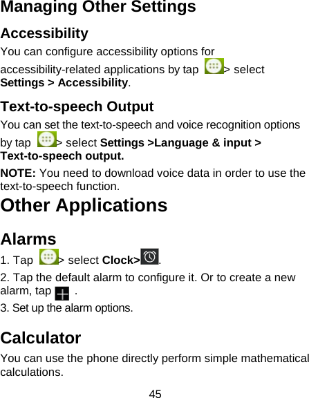 45 Managing Other Settings Accessibility You can configure accessibility options for accessibility-related applications by tap  > select Settings > Accessibility. Text-to-speech Output You can set the text-to-speech and voice recognition options by tap  > select Settings >Language &amp; input > Text-to-speech output.  NOTE: You need to download voice data in order to use the text-to-speech function. Other Applications Alarms 1. Tap  > select Clock> . 2. Tap the default alarm to configure it. Or to create a new alarm, tap    . 3. Set up the alarm options. Calculator You can use the phone directly perform simple mathematical calculations. 