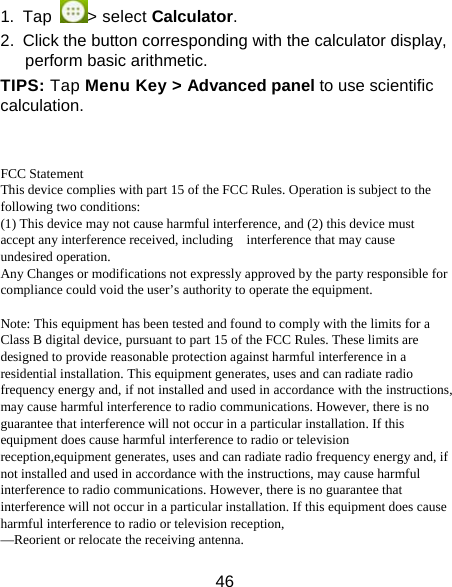 46 1. Tap  > select Calculator. 2.  Click the button corresponding with the calculator display, perform basic arithmetic. TIPS: Tap Menu Key > Advanced panel to use scientific calculation.   FCC Statement This device complies with part 15 of the FCC Rules. Operation is subject to the following two conditions: (1) This device may not cause harmful interference, and (2) this device must accept any interference received, including    interference that may cause undesired operation. Any Changes or modifications not expressly approved by the party responsible for compliance could void the user&rsquo;s authority to operate the equipment.  Note: This equipment has been tested and found to comply with the limits for a Class B digital device, pursuant to part 15 of the FCC Rules. These limits are designed to provide reasonable protection against harmful interference in a residential installation. This equipment generates, uses and can radiate radio frequency energy and, if not installed and used in accordance with the instructions, may cause harmful interference to radio communications. However, there is no guarantee that interference will not occur in a particular installation. If this equipment does cause harmful interference to radio or television reception,equipment generates, uses and can radiate radio frequency energy and, if not installed and used in accordance with the instructions, may cause harmful interference to radio communications. However, there is no guarantee that interference will not occur in a particular installation. If this equipment does cause harmful interference to radio or television reception, &mdash;Reorient or relocate the receiving antenna. 